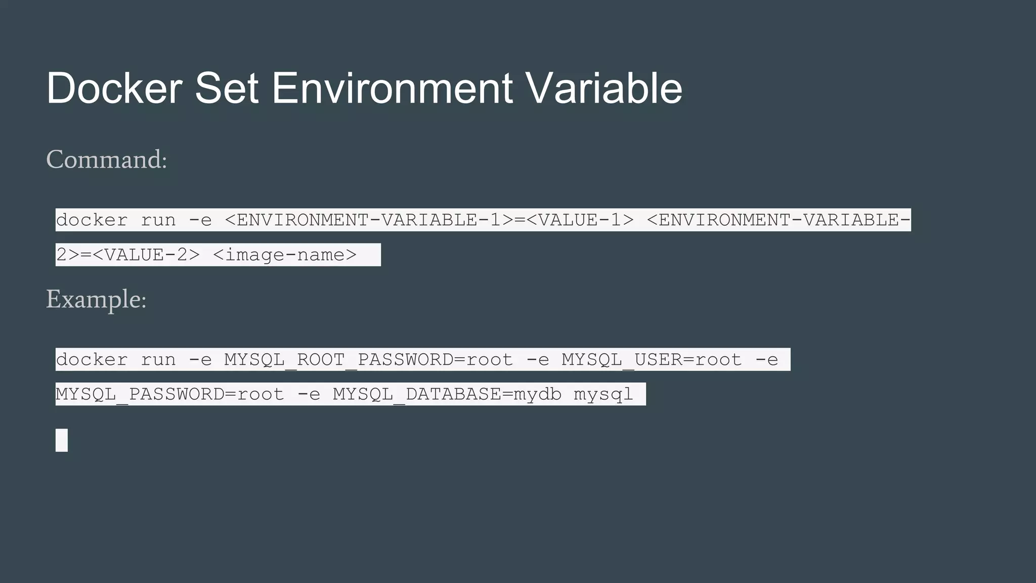 Docker Set Environment Variable
Command:
docker run -e <ENVIRONMENT-VARIABLE-1>=<VALUE-1> <ENVIRONMENT-VARIABLE-
2>=<VALUE-2> <image-name>
Example:
docker run -e MYSQL_ROOT_PASSWORD=root -e MYSQL_USER=root -e
MYSQL_PASSWORD=root -e MYSQL_DATABASE=mydb mysql
 