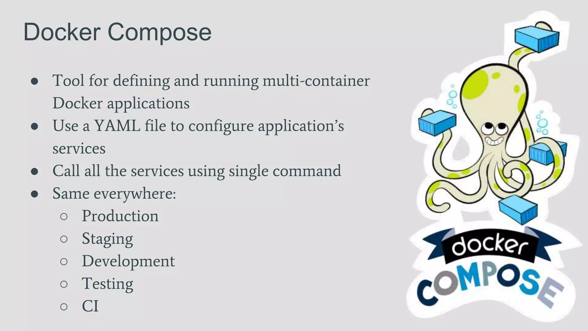 Docker Compose
● Tool for defining and running multi-container
Docker applications
● Use a YAML file to configure application’s
services
● Call all the services using single command
● Same everywhere:
○ Production
○ Staging
○ Development
○ Testing
○ CI
 