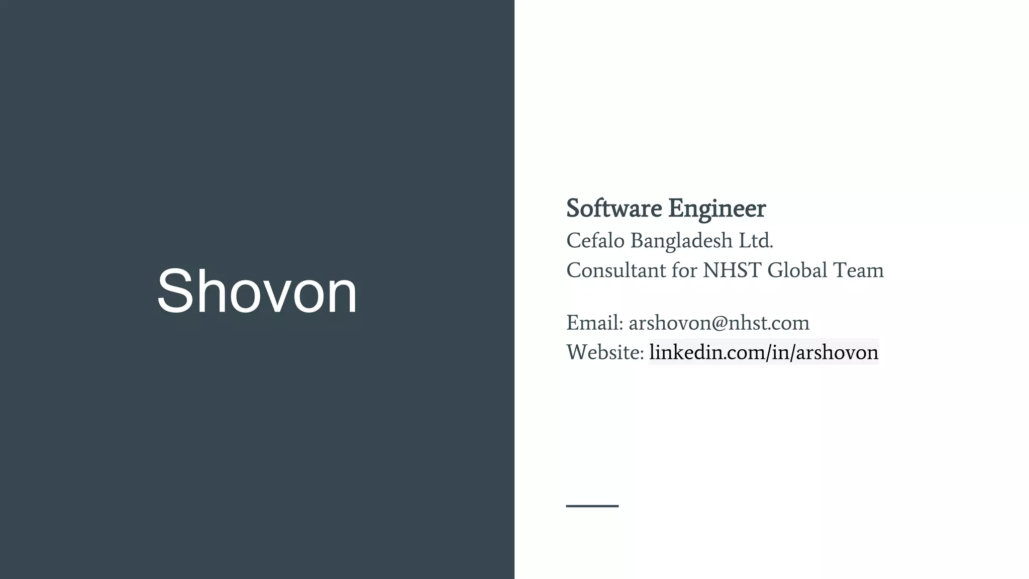 Shovon
Software Engineer
Cefalo Bangladesh Ltd.
Consultant for NHST Global Team
Email: arshovon@nhst.com
Website: linkedin.com/in/arshovon
 
