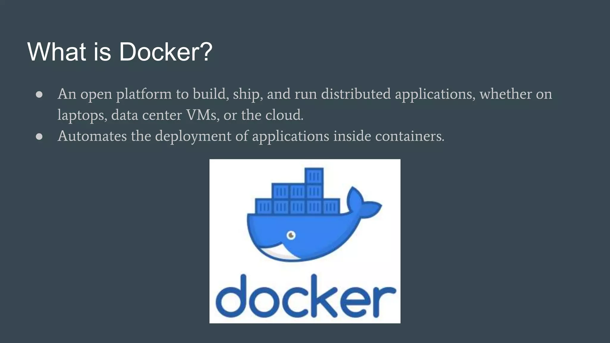 What is Docker?
● An open platform to build, ship, and run distributed applications, whether on
laptops, data center VMs, or the cloud.
● Automates the deployment of applications inside containers.
 