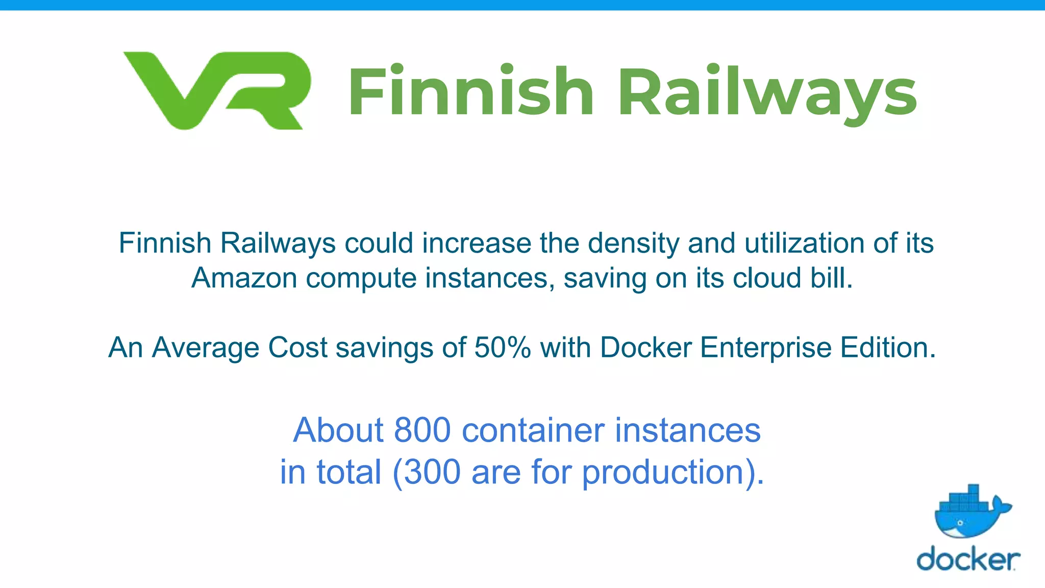 Finnish Railways could increase the density and utilization of its
Amazon compute instances, saving on its cloud bill.
An Average Cost savings of 50% with Docker Enterprise Edition.
About 800 container instances
in total (300 are for production).
Finnish Railways
 