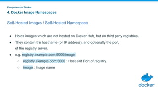 4. Docker Image Namespaces
Self-Hosted Images / Self-Hosted Namespace
● Holds images which are not hosted on Docker Hub, but on third party registries.
● They contain the hostname (or IP address), and optionally the port,
of the registry server.
● e.g. registry.example.com:5000/image
○ registry.example.com:5000 : Host and Port of registry
○ image : Image name
Components of Docker
 