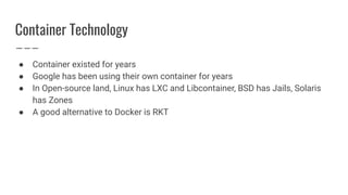 Container Technology
● Container existed for years
● Google has been using their own container for years
● In Open-source land, Linux has LXC and Libcontainer, BSD has Jails, Solaris
has Zones
● A good alternative to Docker is RKT
 
