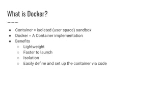 What is Docker?
● Container = isolated (user space) sandbox
● Docker = A Container implementation
● Beneﬁts
○ Lightweight
○ Faster to launch
○ Isolation
○ Easily deﬁne and set up the container via code
 