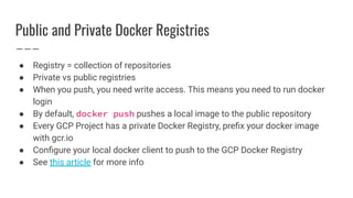 Public and Private Docker Registries
● Registry = collection of repositories
● Private vs public registries
● When you push, you need write access. This means you need to run docker
login
● By default, docker push pushes a local image to the public repository
● Every GCP Project has a private Docker Registry, preﬁx your docker image
with gcr.io
● Conﬁgure your local docker client to push to the GCP Docker Registry
● See this article for more info
 