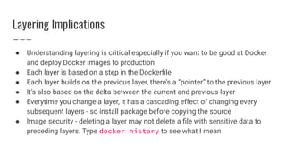 Layering Implications
● Understanding layering is critical especially if you want to be good at Docker
and deploy Docker images to production
● Each layer is based on a step in the Dockerﬁle
● Each layer builds on the previous layer, there’s a “pointer” to the previous layer
● It’s also based on the delta between the current and previous layer
● Everytime you change a layer, it has a cascading effect of changing every
subsequent layers - so install package before copying the source
● Image security - deleting a layer may not delete a ﬁle with sensitive data to
preceding layers. Type docker history to see what I mean
 