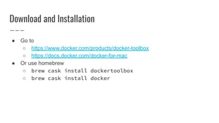 Download and Installation
● Go to
○ https://www.docker.com/products/docker-toolbox
○ https://docs.docker.com/docker-for-mac
● Or use homebrew
○ brew cask install dockertoolbox
○ brew cask install docker
 