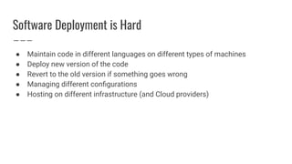 Software Deployment is Hard
● Maintain code in different languages on different types of machines
● Deploy new version of the code
● Revert to the old version if something goes wrong
● Managing different conﬁgurations
● Hosting on different infrastructure (and Cloud providers)
 