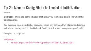 Tip 2b: Mount a Conﬁg File to be Loaded at Initialization
Use Case: There are some images that allow you to inject a conﬁg ﬁle when the
app launches.
For example postgres docker container picks any sql ﬁles that placed in directory
/docker-entrypoint-initdb.d. So in your docker-compose.yaml, add:
image: postgres
...
volumes:
- ./seed.sql:/docker-entrypoint-initdb.d/seed.sql
 