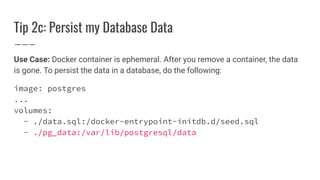 Tip 2c: Persist my Database Data
Use Case: Docker container is ephemeral. After you remove a container, the data
is gone. To persist the data in a database, do the following:
image: postgres
...
volumes:
- ./data.sql:/docker-entrypoint-initdb.d/seed.sql
- ./pg_data:/var/lib/postgresql/data
 