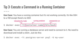 Tip 3: Execute a Command in a Running Container
Use Case: You have a running container but it’s not working correctly. It’s like SSH
to a VM except there’s no SSH
Use Case: You are running a database server and need to connect to it. No need to
download and install a client. Just do this:
$ docker exec -it postgres-server psql -U my-user
 