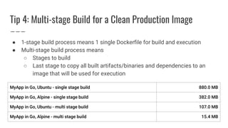 Tip 4: Multi-stage Build for a Clean Production Image
● 1-stage build process means 1 single Dockerﬁle for build and execution
● Multi-stage build process means
○ Stages to build
○ Last stage to copy all built artifacts/binaries and dependencies to an
image that will be used for execution
 