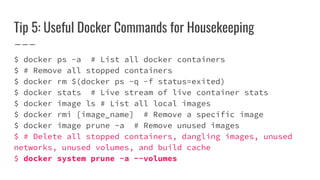 Tip 5: Useful Docker Commands for Housekeeping
$ docker ps -a # List all docker containers
$ # Remove all stopped containers
$ docker rm $(docker ps -q -f status=exited)
$ docker stats # Live stream of live container stats
$ docker image ls # List all local images
$ docker rmi [image_name] # Remove a specific image
$ docker image prune -a # Remove unused images
$ # Delete all stopped containers, dangling images, unused
networks, unused volumes, and build cache
$ docker system prune -a --volumes
 