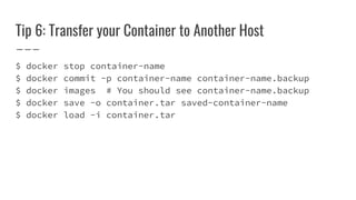 Tip 6: Transfer your Container to Another Host
$ docker stop container-name
$ docker commit -p container-name container-name.backup
$ docker images # You should see container-name.backup
$ docker save -o container.tar saved-container-name
$ docker load -i container.tar
 