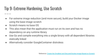 Tip 9: Extreme Hardening, Use Scratch
● For extreme image reduction (and more secure), build your Docker image
using the base image scratch
● Scratch means no base OS
● This also mean that the application must run on its own and has no
dependency on any runtime library
● Use Go and compile everything into a single binary with all dependent libraries
statically linked
● Alternatively consider GoogleContainer distroless
Reference: Create the Smallest and Secured Docker Image Based on Scratch
 