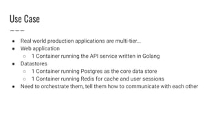 Use Case
● Real world production applications are multi-tier...
● Web application
○ 1 Container running the API service written in Golang
● Datastores
○ 1 Container running Postgres as the core data store
○ 1 Container running Redis for cache and user sessions
● Need to orchestrate them, tell them how to communicate with each other
 