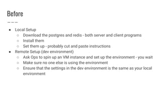 Before
● Local Setup
○ Download the postgres and redis - both server and client programs
○ Install them
○ Set them up - probably cut and paste instructions
● Remote Setup (dev environment)
○ Ask Ops to spin up an VM instance and set up the environment - you wait
○ Make sure no one else is using the environment
○ Ensure that the settings in the dev environment is the same as your local
environment
 