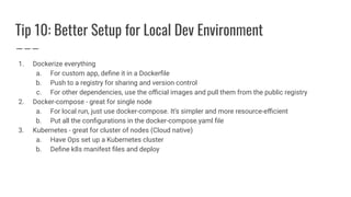 Tip 10: Better Setup for Local Dev Environment
1. Dockerize everything
a. For custom app, deﬁne it in a Dockerﬁle
b. Push to a registry for sharing and version control
c. For other dependencies, use the oﬃcial images and pull them from the public registry
2. Docker-compose - great for single node
a. For local run, just use docker-compose. It’s simpler and more resource-eﬃcient
b. Put all the conﬁgurations in the docker-compose.yaml ﬁle
3. Kubernetes - great for cluster of nodes (Cloud native)
a. Have Ops set up a Kubernetes cluster
b. Deﬁne k8s manifest ﬁles and deploy
 