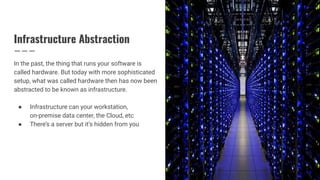 Infrastructure Abstraction
In the past, the thing that runs your software is
called hardware. But today with more sophisticated
setup, what was called hardware then has now been
abstracted to be known as infrastructure.
● Infrastructure can your workstation,
on-premise data center, the Cloud, etc
● There’s a server but it’s hidden from you
 