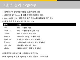 리소스 관리 : cgroup
항목 기능
cpu CPU 사용량 제한
cpuacct CPU 사용량 통계 정보 제공
cpuset CPU 와 메모리 배치 제어
memory 메모리와 swap 사용량 제한
devices 디바이스 엑세스 허가 및 제한
freezer 그룹에 속한 프로세스 정지 및 재개
net_cls 네트워크 제어 태그 추가
blkio 블록 디바이스 입출력 량 제어
- 컨테이너에 할당하는 자원을 조정하는데 사용
- 프로세스 및 Thread 를 그룹화하여 관리하는 기능
- Host OS 의 CPU, 메모리와 같은 리소스를 그룹별로 제한 가능
-다음과 같은 주요 서브 시스템 관리 가능
-계층구조로 프로세스를 그룹화하여 관리가능
-하위 cgroup 은 상위 cgroup 의 제한 설정이 그대로 적용
 