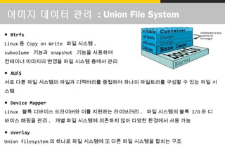 이미지 데이터 관리 : Union File System
● Btrfs
Linux 용 Copy on Write 파일 시스템 .
subvolume 기능과 snapshot 기능을 사용하여
컨테이너 이미지의 변경을 파일 시스템 층에서 관리
● AUFS
서로 다른 파일 시스템의 파일과 디렉터리를 중첩하여 하나의 파일트리를 구성할 수 있는 파일 시
스템
● Device Mapper
Linux 블록 디바이스 드라이버와 이를 지원하는 라이브러리 . 파일 시스템의 블록 I/O 와 디
바이스 매핑을 관리 . 개별 파일 시스템에 의존하지 않아 다양한 환경에서 사용 가능
● overlay
Union filesystem 의 하나로 파일 시스템에 또 다른 파일 시스템을 합치는 구조
 