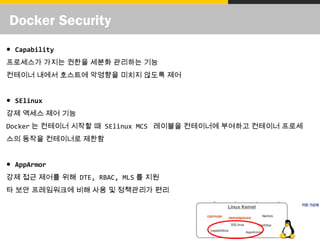 Docker Security
● Capability
프로세스가 가지는 권한을 세분화 관리하는 기능
컨테이너 내에서 호스트에 악영향을 미치지 않도록 제어
● SElinux
강제 액세스 제어 기능
Docker 는 컨테이너 시작할 때 SElinux MCS 레이블을 컨테이너에 부여하고 컨테이너 프로세
스의 동작을 컨테이너로 제한함
● AppArmor
강제 접근 제어를 위해 DTE, RBAC, MLS 를 지원
타 보안 프레임워크에 비해 사용 및 정책관리가 편리
 