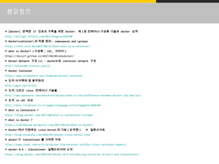 참고링크
● [Docker] 완벽한 IT 인프라 구축을 위한 Docker: 제 2 장 컨테이너 가상화 기술과 Docker 요약
http://miiingo.tistory.com/88?category=644188
● Docker(container) 의 작동 원리 : namespaces and cgroups
https://tech.ssut.me/2017/08/15/what-even-is-a-container/
● what is Docker? ( 가상화 , LXC, 이미지 )
https://kbss27.github.io/2017/04/09/whydocker/
● Docker Network 구조 (1) - docker0 와 container network 구조
http://bluese05.tistory.com/15
● Docker Container
/rkawkxms/docker-container
● 도커 아키텍쳐 및 동작원리
http://gyus.me/?p=512
● 도커 그리고 Linux 컨테이너 기술들
http://www.opennaru.com/openshift/docker/what-is-the-difference-between-docker-lxd-and-lxc/
● 도커 vs LXC 비교
http://wiki.rockplace.co.kr/pages/viewpage.action?pageId=3868344
● What is Containerd ?
https://blog.docker.com/2017/08/what-is-containerd-runtime/
● What is docker ?
https://indrabasak.wordpress.com/2017/04/03/what-is-docker/
● Docker 에서 지원하는 Linux Kernel 의 기능 ( 요약편 )  일본사이트
http://blog.etsukata.com/2014/05/docker-linux-kernel.html
● docker 가 libcontianer 를 시작한 이유
https://www.zdnet.com/article/docker-libcontainer-unifies-linux-container-powers/
● docker 0.9 : libcontianer 실행드라이버 소개
https://blog.docker.com/2014/03/docker-0-9-introducing-execution-drivers-and-libcontainer/
 