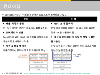 컨테이너
● VM 과의 차이를 더 상세히 참고 ) /BodenRussell/kvm-and-docker-lxc-benchmarking-with-openstack
장점 단점
● 빠른 시작과 종료
OS 입장에서는 단순한 프로세스 실행 & 종료
● 오버헤드가 낮음
GuestOS 가 없이 Host OS 자원을 공유하므로
가상화의 오버헤드가 적음
● 자원의 효율적 사용
애플리케이션 동작에 필요한 자원으로 구성
● Host OS 에 종속적
단일 하드웨어에 다양한 OS 의 사용이 필요한
경우 VM 을 사용해야 함 .
● 각각의 컨테이너에 독립된 커널 구성이
불가능함
커널 자원을 공유하기 때문에 컨테이너가 사용
하는 커널 환경은 동일
● Container 란 ? 격리된 공간에서 프로세스가 동작하는 기술 .
 
