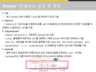 Docker 컨테이너 생성 및 관리
● LXC
- 초기 Docker 에서 사용된 Linux 용 컨테이너 관리 기술
● libvirt
- libvirt 는 가상머신을 수행하며 공통 API 에 제공하는 라이브러리에서 다양한 가상화를 지
원하며 그 중에서도 LXC 를 지원
● libcontainer
- Docker version 0.9 이후부터 default 로 사용
- Linux 플랫폼에 의존적인 LXC 를 대체하기 위해 Docker 에서 만든 컨테이너 기술
Host OS 의존성을 제거해 다양한 플랫폼 지원 (Red Hat, Microsoft Windows, etc)
- libcontainer -> runC (libcontainer 의 리팩토링 구현체 ) 로 자체 구현체를 가짐
● Systemd
- 일부 리눅스 배포판에서 최종적으로 모든 프로세스들을 관리하는 init 시스템 .
- Systemd 라는 이름 뒤에 추가된 명칭은 유닉스에서의 데몬을 나타낸다 .
 