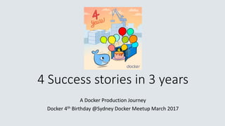 4 Success stories in 3 years
A Docker Production Journey
Docker 4th Birthday @Sydney Docker Meetup March 2017
 