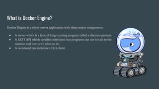 What is Docker Engine?
Docker Engine is a client-server application with these major components:
● A server which is a type of long-running program called a daemon process.
● A REST API which specifies interfaces that programs can use to talk to the
daemon and instruct it what to do.
● A command line interface (CLI) client.
 