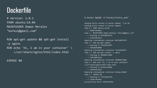 Dockerfile
# Version: 1.0.1
FROM ubuntu:14.04
MAINTAINER Ramon Morales
"karkul@gmail.com"
RUN apt-get update && apt-get install
-y nginx
RUN echo 'Hi, I am in your container' 
>/usr/share/nginx/html/index.html
EXPOSE 80
$ docker build -t="karkul/static_web" .
Sending build context to Docker daemon 2.56 kB
Sending build context to Docker daemon
Step 0 : FROM ubuntu:14.04
---> ba5877dc9bec
Step 1 : MAINTAINER Ramon Morales "karkul@gmail.com"
---> Running in b8ffa06f9274
---> 4c66c9dcee35
Removing intermediate container b8ffa06f9274
Step 2 : RUN apt-get update
---> Running in f331636c84f7
---> 9d938b9e0090
Removing intermediate container f331636c84f7
Step 3 : RUN apt-get install -y nginx
---> Running in 4b989d4730dd
---> 93fb180f3bc9
Removing intermediate container 4b989d4730dd
Step 4 : RUN echo 'Hi, I am in your container'
>/usr/share/nginx/html/index.html
---> Running in b51bacc46eb9
---> b584f4ac1def
Removing intermediate container b51bacc46eb9
Step 5 : EXPOSE 80
---> Running in 7ff423bd1f4d
---> 22d47c8cb6e5
Successfully built 22d47c8cb6e
 