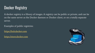 Docker Registry
A docker registry is a library of images. A registry can be public or private, and can be
on the same server as the Docker daemon or Docker client, or on a totally separate
server.
Examples of public registries:
https://hub.docker.com
https://store.docker.com
 