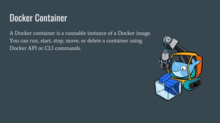 Docker Container
A Docker container is a runnable instance of a Docker image.
You can run, start, stop, move, or delete a container using
Docker API or CLI commands.
 
