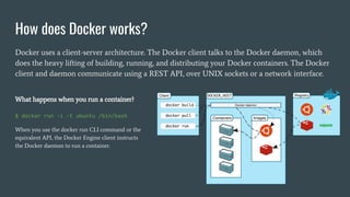 How does Docker works?
Docker uses a client-server architecture. The Docker client talks to the Docker daemon, which
does the heavy lifting of building, running, and distributing your Docker containers. The Docker
client and daemon communicate using a REST API, over UNIX sockets or a network interface.
What happens when you run a container?
$ docker run -i -t ubuntu /bin/bash
When you use the docker run CLI command or the
equivalent API, the Docker Engine client instructs
the Docker daemon to run a container.
 
