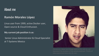 About me
Ramón Morales López
Linux user from 1999, active Docker user,
Open-source & Cloud Enthusiast.
My current job position is as:
Senior Linux Administrator & Cloud Specialist
at T-Systems Mexico
Disclaimer, ideas and things said on this talk do not
represent the position of my actual employer. Points of
view expressed here are my own.
 