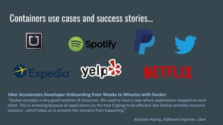 Containers use cases and success stories...
Uber Accelerates Developer Onboarding from Weeks to Minutes with Docker
“Docker provides a very good isolation of resources. We used to have a case where applications stepped on each
other. This is annoying because all applications on the host if going to be affected. But Docker provides resource
isolation , which helps us to prevent this scenario from happening.”
Xiaojian Huang, Software Engineer, Uber
 