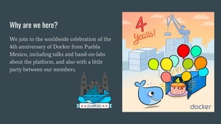 Why are we here?
We join to the worldwide celebration of the
4th anniversary of Docker from Puebla
Mexico, including talks and hand-on-labs
about the platform, and also with a little
party between our members.
 