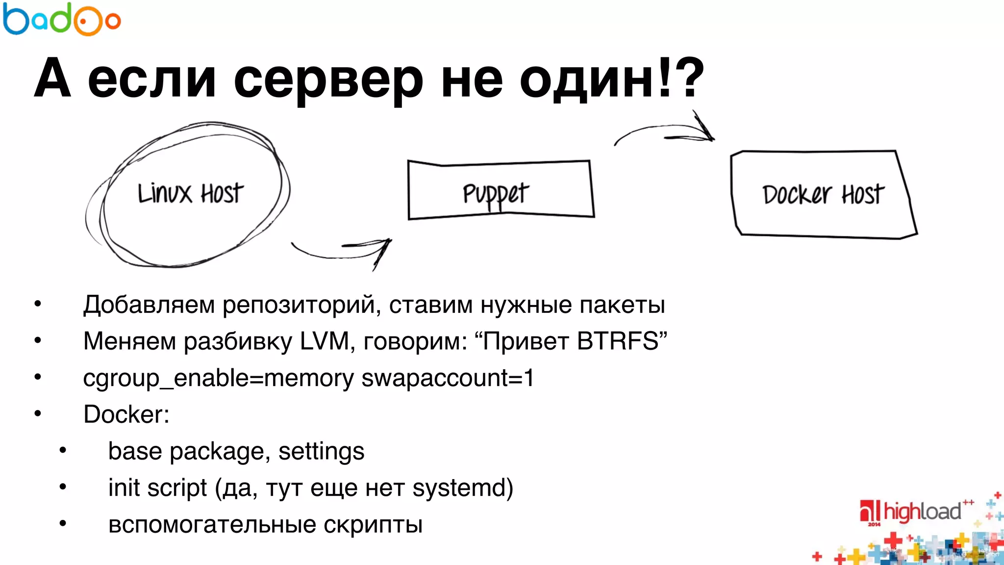А если сервер не один!? 
• Добавляем репозиторий, ставим нужные пакеты6 
• Меняем разбивку LVM, говорим: “Привет BTRFS”6 
• cgroup_enable=memory swapaccount=16 
• Docker:6 
• base package, settings6 
• init script (да, тут еще нет systemd)6 
• вспомогательные скрипты 
 