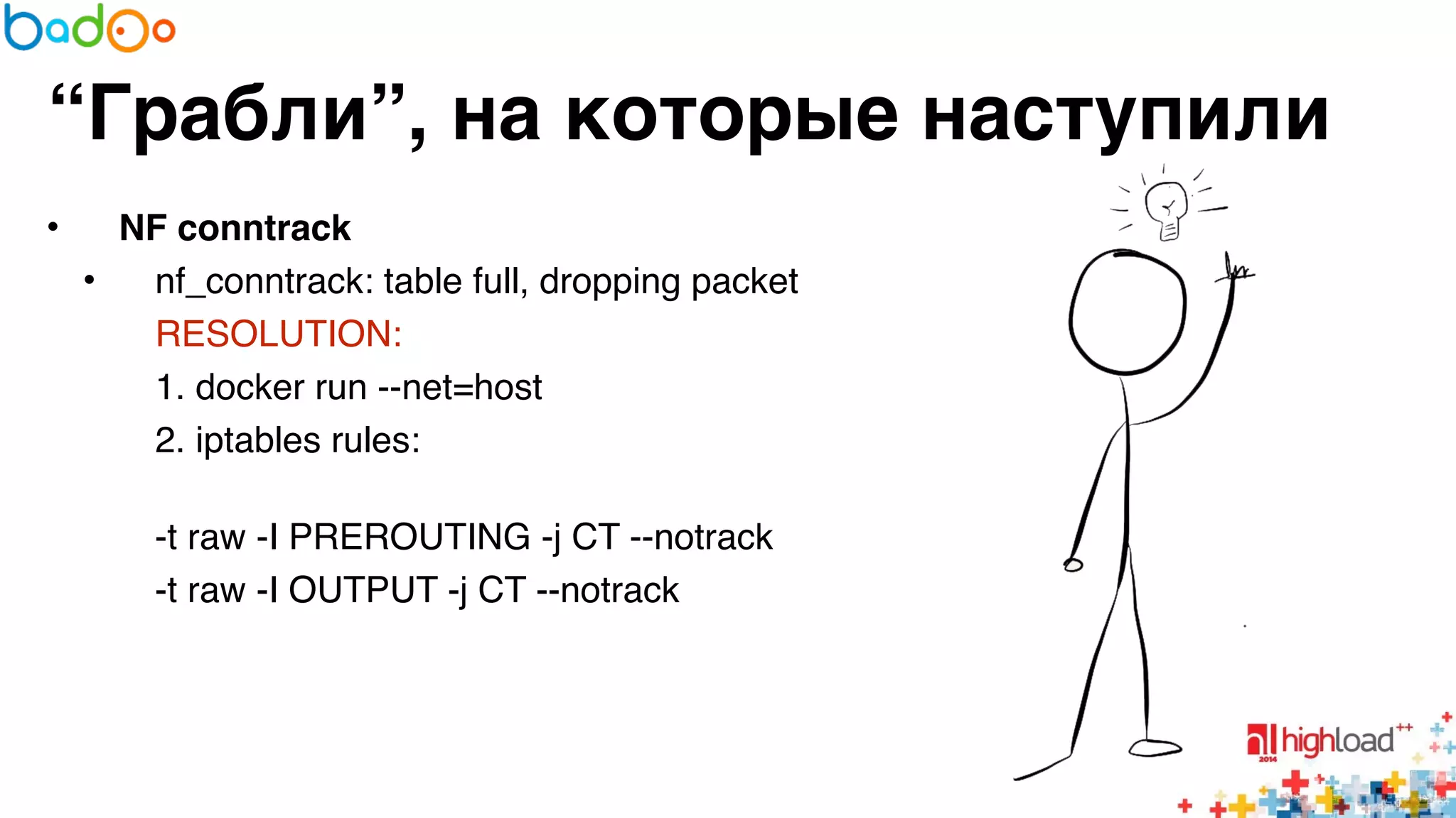 “Грабли”, на которые наступили 
• NF conntrack? 
• nf_conntrack: table full, dropping packet6 
RESOLUTION:6 
1. docker run --net=host6 
2. iptables rules:6 
-t raw -I PREROUTING -j CT --notrack6 
-t raw -I OUTPUT -j CT --notrack 
 