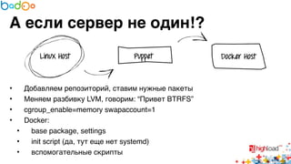 А если сервер не один!? 
• Добавляем репозиторий, ставим нужные пакеты6 
• Меняем разбивку LVM, говорим: “Привет BTRFS”6 
• cgroup_enable=memory swapaccount=16 
• Docker:6 
• base package, settings6 
• init script (да, тут еще нет systemd)6 
• вспомогательные скрипты 
 