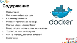 Содержание 
• Предыстория6 
• Подготовка инфраструктуры6 
• Ключевые узлы Docker6 
• Puppet: от прототипа до конвейра6 
• Система сборки образов Docker6 
• Deploy сервиса с точки зрения эксплуатации6 
• “Грабли”, на которые наступили6 
• Чего не хватает для счастья в Docker?6 
• Заключение 
 