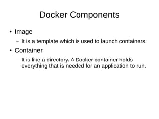 Technologies Behind Docker
● Namespaces
– It helps to create isolated workspace.
– When you run a container, Docker creates a set of
namespaces for that container.
● Selinux
– SELinux provides secure separation of containers
by applying SELinux policy and labels
● There are some more ....
 