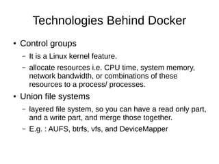 Why Docker?
● I already have virtualization, do I need Docker?
– Yes, because it an awesome way of shipping
application.
– It reduces the time , from developing an application
to putting it in to production.
– Each Docker container can be an independent
entity.
– Different run time for different containers.
 