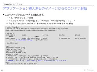 Open Cloud Campus
13
Dockerクイックツアー
CentOSイメージからコンテナを起動
 「リポジトリ名：タグ名」でイメージを指定してコンテナを起動します。
– コンテナ内で実行するコマンドとして、ここでは「/bin/bash」を指定します。
– 「-it」オプションで、インタラクティブにbashが操作できます。
– exitでbashを終了するとコンテナ内部のプロセスが無くなって、コンテナが終了します。ただし、
コンテナの定義情報とディスクイメージは、そのまま保存されています。
# docker run -it centos:latest /bin/bash
bash-4.1# cat /etc/redhat-release
CentOS release 6.5 (Final)
bash-4.1# ps -ef
UID PID PPID C STIME TTY TIME CMD
root 1 0 0 07:59 ? 00:00:00 /bin/bash
root 6 1 0 07:59 ? 00:00:00 ps -ef
bash-4.1# ifconfig eth0
eth0 Link encap:Ethernet HWaddr D2:E4:56:E5:D5:59
inet addr:172.17.0.2 Bcast:0.0.0.0 Mask:255.255.0.0
...
bash-4.1# route -n
Kernel IP routing table
Destination Gateway Genmask Flags Metric Ref Use Iface
0.0.0.0 172.17.42.1 0.0.0.0 UG 0 0 0 eth0
172.17.0.0 0.0.0.0 255.255.0.0 U 0 0 0 eth0
bash-4.1# yum -y install traceroute
bash-4.1# traceroute -m 100 216.81.59.173
...
謎のIPアドレスが振られていますが、
ホストからIPマスカレードで、
外部に出ることができます。
タグを省略した場合は
「latest」が選択されます。
 