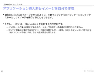Open Cloud Campus
17
Dockerクイックツアー
アプリケーション導入済みイメージのダウンロード
 nginxをインストール済みのイメージを公式レジストリからダウンロードします。
# docker search nginx
NAME DESCRIPTION STARS...
nginx Official build of Nginx. 46
dockerfile/nginx Trusted Nginx (http://nginx.org/) Build ... 30�
fedora/nginx 18
...
# docker pull dockerfile/nginx
# docker images
REPOSITORY TAG IMAGE ID CREATED VIRTUAL SIZE
enakai/centos6 traceroute 44f1d7517217 7 minutes ago 171.6 MB
centos centos6 0c752394b855 3 days ago 124.1 MB
centos latest 0c752394b855 3 days ago 124.1 MB
dockerfile/nginx latest 2a106d243809 3 weeks ago 604.7 MB
centos 6.4 539c0211cd76 14 months ago 300.6 MB
 