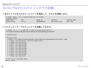 Open Cloud Campus
19
Dockerクイックツアー
アプリケーション導入済みのイメージからのコンテナ起動
 このイメージからコンテナを起動します。
– 「-d」でバックグランド実行
– 「-v 」はホストの「/tmp/log」をコンテナ内の「/var/log/nginx」にマウント
– 「-p 8000:80」はホストの8000番ポートをコンテナ内の80番ポートに転送
# mkdir /tmp/log
# docker run -d -p 8000:80 -v /tmp/log:/var/log/nginx dockerfile/nginx:latest
b4d1efd972391d0d67ace6b839751a5a25bd5d25bae448a21d95c22ef1923757
# docker ps
CONTAINER ID IMAGE COMMAND CREATED STATUS
PORTS NAMES
b4d1efd97239 dockerfile/nginx:latest nginx 8 seconds ago Up 6 seconds
443/tcp, 0.0.0.0:8000->80/tcp furious_heisenberg
# iptables-save
# Generated by iptables-save v1.4.19.1 on Fri Jun 13 22:02:34 2014
*nat
:PREROUTING ACCEPT [0:0]
:INPUT ACCEPT [0:0]
:OUTPUT ACCEPT [0:0]
:POSTROUTING ACCEPT [0:0]
:DOCKER - [0:0]
-A PREROUTING -m addrtype --dst-type LOCAL -j DOCKER
-A OUTPUT ! -d 127.0.0.0/8 -m addrtype --dst-type LOCAL -j DOCKER
-A POSTROUTING -s 172.17.0.0/16 ! -d 172.17.0.0/16 -j MASQUERADE
-A DOCKER ! -i docker0 -p tcp -m tcp --dport 8000 -j DNAT --to-destination 172.17.0.5:80
COMMIT
...
 