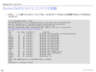 Open Cloud Campus
20
Dockerクイックツアー
コンテナの動作確認
 コンテナ内のWebサーバにアクセスします。
 コンテナ内にマウントされたディレクトリからログが確認できます。
# curl http://localhost:8000
<!DOCTYPE html>
<html>
<head>
<title>Welcome to nginx!</title>
<style>
body {
width: 35em;
margin: 0 auto;
font-family: Tahoma, Verdana, Arial, sans-serif;
}
</style>
</head>
<body>
...
# cat /tmp/log/access.log
172.17.42.1 - - [13/Jun/2014:13:03:45 +0000] "GET / HTTP/1.1" 200 612 "-" "curl/7.32.0"
 