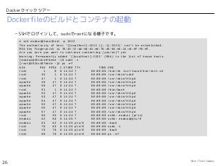 Open Cloud Campus
26
Dockerクイックツアー
Dockerfileのビルドとコンテナの起動
– SSHでログインして、sudoでrootになる様子です。
# ssh enakai@localhost -p 2222
The authenticity of host '[localhost]:2222 ([::1]:2222)' can't be established.
RSA key fingerprint is 78:d1:17:dd:5d:d1:e0:76:46:94:e6:14:c8:0f:f0:0f.
Are you sure you want to continue connecting (yes/no)? yes
Warning: Permanently added '[localhost]:2222' (RSA) to the list of known hosts.
[enakai@1014c487be4e ~]$ sudo -i
[root@1014c487be4e ~]# ps -ef
UID PID PPID C STIME TTY TIME CMD
root 1 0 0 14:24 ? 00:00:00 /bin/sh /usr/local/bin/init.sh
root 35 1 0 14:24 ? 00:00:00 /usr/sbin/sshd
root 47 1 0 14:24 ? 00:00:00 /usr/sbin/httpd
apache 49 47 0 14:24 ? 00:00:00 /usr/sbin/httpd
apache 50 47 0 14:24 ? 00:00:00 /usr/sbin/httpd
root 51 1 0 14:24 ? 00:00:00 /bin/bash
apache 52 47 0 14:24 ? 00:00:00 /usr/sbin/httpd
apache 53 47 0 14:24 ? 00:00:00 /usr/sbin/httpd
apache 54 47 0 14:24 ? 00:00:00 /usr/sbin/httpd
apache 55 47 0 14:24 ? 00:00:00 /usr/sbin/httpd
apache 56 47 0 14:24 ? 00:00:00 /usr/sbin/httpd
apache 57 47 0 14:24 ? 00:00:00 /usr/sbin/httpd
root 60 35 0 14:24 ? 00:00:00 sshd: enakai [priv]
enakai 62 60 0 14:25 ? 00:00:00 sshd: enakai@pts/0
enakai 63 62 0 14:25 pts/0 00:00:00 -bash
root 78 63 0 14:25 pts/0 00:00:00 sudo -i
root 79 78 0 14:25 pts/0 00:00:00 -bash
root 90 79 0 14:25 pts/0 00:00:00 ps -ef
 