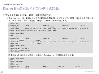 Open Cloud Campus
27
Dockerクイックツアー
Dockerfileのビルドとコンテナの起動
 コンテナを停止した後、再度、起動する例です。
– 「docker run」は、最初にコンテナを起動した際と同じオプションで、再度、コンテナを作成しま
す。ディスクイメージは停止時に保存してあるものを再利用します。
– 不要になったコンテナは停止した後に、「docker rm」で削除しておきます。
# docker ps
CONTAINER ID IMAGE COMMAND CREATED STATUS
PORTS NAMES
1014c487be4e enakai/httpd:ver1.0 /usr/local/bin/init. About a minute ago Up About a
minute 0.0.0.0:2222->22/tcp, 0.0.0.0:8000->80/tcp web01
# docker stop web01
web01
# docker ps -a
CONTAINER ID IMAGE COMMAND CREATED STATUS
PORTS NAMES
1014c487be4e enakai/httpd:ver1.0 /usr/local/bin/init. About a minute ago Exited (-1) 2
seconds ago web01
# docker start web01
web01
[root@fedora20 ~]# !curl
curl http://localhost:8000
Hello, World!
# docker stop web01
web01
# docker rm web01
web01
# docker ps -a
CONTAINER ID IMAGE COMMAND CREATED STATUS
PORTS NAMES
 
